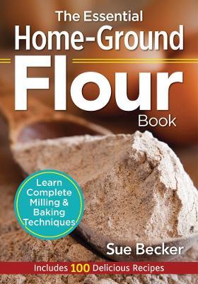 The Essential Home-Ground Flour Book: Learn Complete Milling and Baking Techniques, Includes 100 Delicious Recipes - Sue Becker - cover