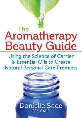 The Aromatherapy Beauty Guide: Using the Science of Carrier and Essential Oils to Create Natural Personal Care Products - Danielle Sade - cover