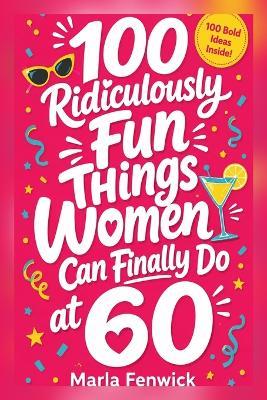 100 Ridiculously Fun Things Women Can Finally Do at 60 - Marla Fenwick - cover