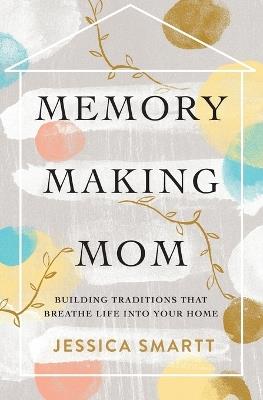 Memory-Making Mom: Building Traditions That Breathe Life Into Your Home - Jessica Smartt - cover