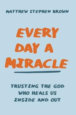 Every Day a Miracle: Trusting the God Who Heals Us Inside and Out - Matthew Stephen Brown - cover