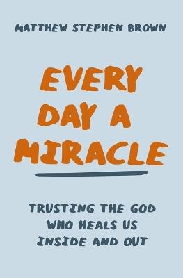 Every Day a Miracle: Trusting the God Who Heals Us Inside and Out - Matthew Stephen Brown - cover