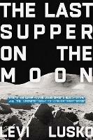 The Last Supper on the Moon: NASA's 1969 Lunar Voyage, Jesus Christ’s Bloody Death, and the Fantastic Quest to Conquer Inner Space - Levi Lusko - cover
