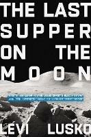 The Last Supper on the Moon: NASA's 1969 Lunar Voyage, Jesus Christ's Bloody Death, and the Fantastic Quest to Conquer Inner Space - Levi Lusko - cover