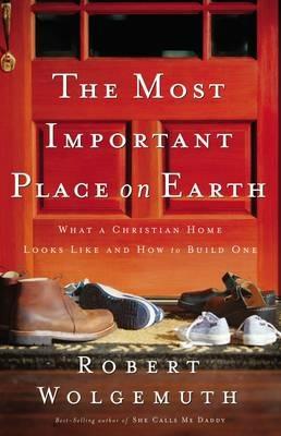The Most Important Place on Earth: What a Christian Home Looks Like and How to Build One - Robert Wolgemuth - cover