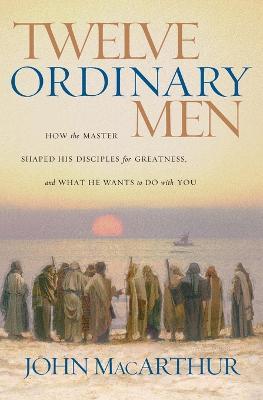 Twelve Ordinary Men: How the Master Shaped His Disciples for Greatness, and What He Wants to Do with You - John F. MacArthur - cover