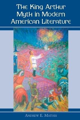 The King Arthur Myth in Modern American Fiction and Culture - Andrew E. Mathis - cover