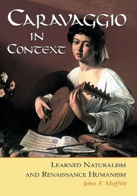 Caravaggio in Context: Learned Naturalism and Renaissance Humanism - John F. Moffatt - cover