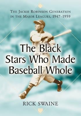 The Black Stars Who Made Baseball Whole: The Jackie Robinson Generation in the Major Leagues, 1947-1959 - Rick Swaine - cover