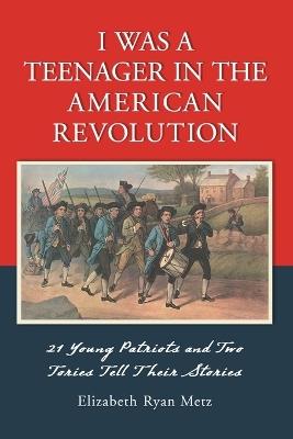 I Was a Teenager in the American Revolution: 21 Young Patriots and Two Tories Tell Their Stories - Elizabeth Ryan Metz - cover