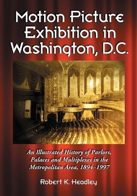 Motion Picture Exhibition in Washington, D.C.: An Illustrated History of Parlors, Palaces and Multiplexes in the Metropolitan Area, 1894-1997 - Robert K. Headley - cover