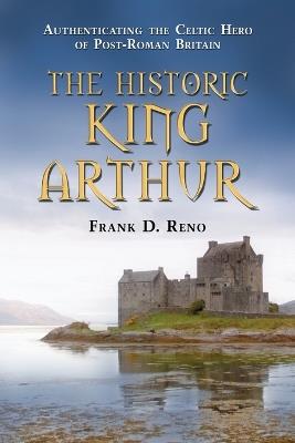The Historic King Arthur: Authenticating the Celtic Hero of Post-Roman Britain - Frank D. Reno - cover