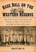 Baseball on the Western Reserve: The Early Game in Cleveland and Northeast Ohio, Year by Year and Town by Town, 1865-1900