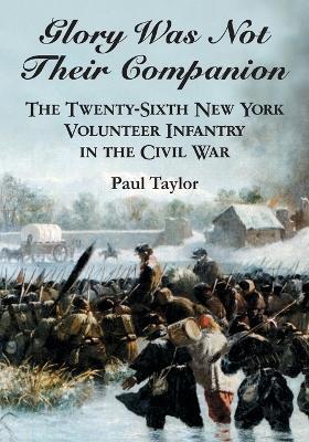 Glory Was Not Their Companion: The Twenty-Sixth New York Volunteer Infantry in the Civil War - Paul Taylor - cover