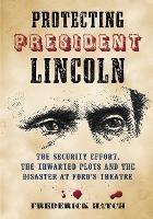 Protecting President Lincoln: The Security Effort, the Thwarted Plots and the Disaster at Ford's Theater - Frederick Hatch - cover