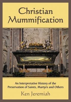 Christian Mummification: An Interpretative History of the Preservation of Saints, Martyrs and Others - Ken Jeremiah - cover