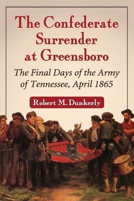 The Confederate Surrender at Greensboro: Final Days of the Army of Tennessee, April 1865 - Robert M. Dunkerly - cover
