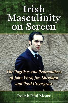 Irish Masculinity on Screen: The Pugilists and Peacemakers of John Ford, Jim Sheridan and Paul Greengrass - Joseph Paul Moser - cover