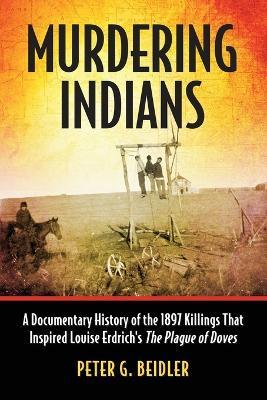 Murdering Indians: A Documentary History of the 1897 Killings That Inspired Louise Erdrich's The Plague of Doves - Peter G. Beidler - cover