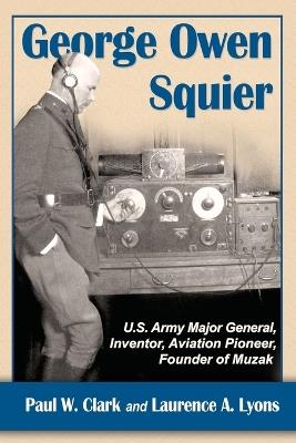 George Owen Squier: U.S. Army Major General, Inventor, Aviation Pioneer, Founder of Muzak - Paul W. Clark,Laurence A. Lyons - cover