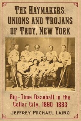 Haymakers, Unions and Trojans: Big-Time Baseball in Troy, New York, 1860-1883 - Jeffrey Michael Laing - cover