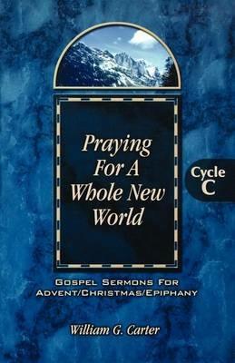 Praying for a Whole New World: Gospel Sermons for Advent/Christmas/Epiphany Cycle C - William G Carter - cover