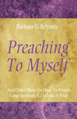 Preaching to Myself: And Other Hints on How to Preach Great Sermons 52 Weeks a Year - Barbara G Schmitz - cover