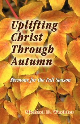 Uplifting Christ Through Autumn: Sermons for the Fall Season - Michael D Wuchter - cover