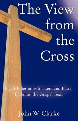The View from the Cross: Cycle B Sermons for Lent/Easter Based on the Gospel Texts - John W Clarke - cover