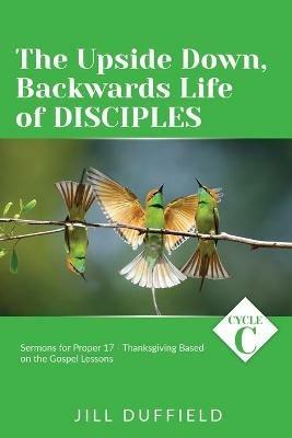 The Upside Down, Backwards Life of Disciples: Cycle C Sermons for Proper 17 - Thanksgiving Based on the Gospel Lessons - Jill Duffield - cover
