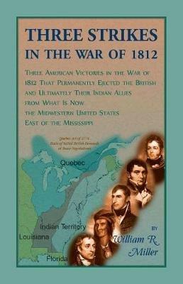 Three Strikes In The War Of 1812: Three American Victories in the War of 1812 that Permanently Ejected the British, and Ultimately Their Native American Allies From What is Now the Midwestern United States East of the Mississippi - William Miller - cover