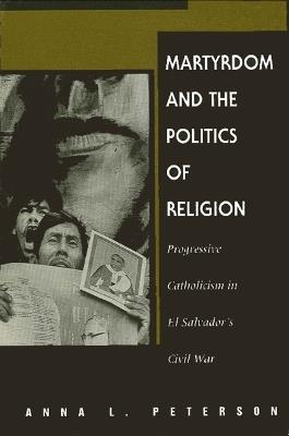 Martyrdom and the Politics of Religion: Progressive Catholicism in El Salvador's Civil War - Anna L. Peterson - cover