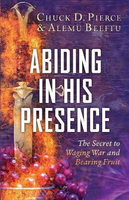 Abiding in His Presence: The Secret to Waging War and Bearing Fruit - Chuck D. Pierce,Alemu Beeftu - cover