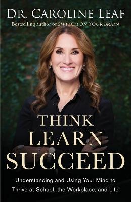 Think, Learn, Succeed – Understanding and Using Your Mind to Thrive at School, the Workplace, and Life - Dr. Caroline Leaf,Peter Amua–quarshie,Robert Turner - cover