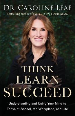 Think, Learn, Succeed - Understanding and Using Your Mind to Thrive at School, the Workplace, and Life - Dr. Caroline Leaf,Peter Amua-quarshie,Robert Turner - cover