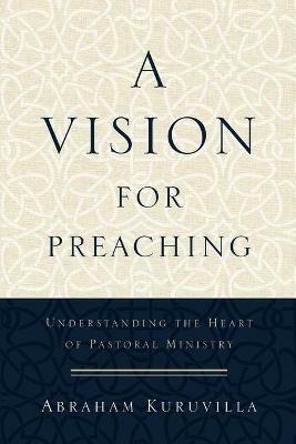 A Vision for Preaching - Understanding the Heart of Pastoral Ministry - Abraham Kuruvilla - cover