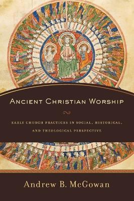 Ancient Christian Worship - Early Church Practices in Social, Historical, and Theological Perspective - Andrew B. Mcgowan - cover