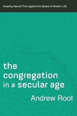 The Congregation in a Secular Age – Keeping Sacred Time against the Speed of Modern Life - Andrew Root - cover