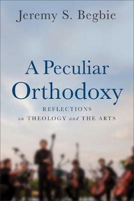 A Peculiar Orthodoxy: Reflections on Theology and the Arts - Jeremy S. Begbie - cover