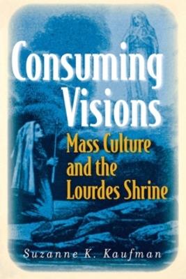 Consuming Visions: Mass Culture and the Lourdes Shrine - Suzanne K. Kaufman - cover