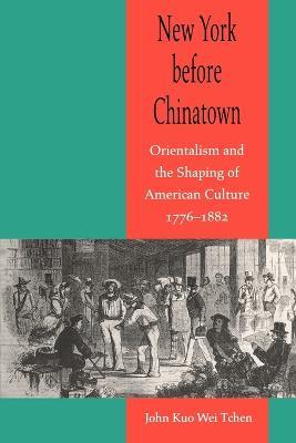 New York before Chinatown: Orientalism and the Shaping of American Culture, 1776-1882 - John Kuo Wei Tchen - cover