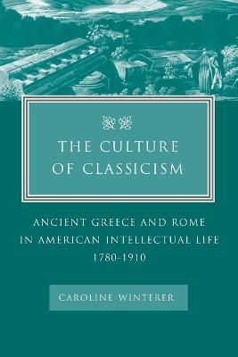 The Culture of Classicism: Ancient Greece and Rome in American Intellectual Life, 1780-1910 - Caroline Winterer - cover