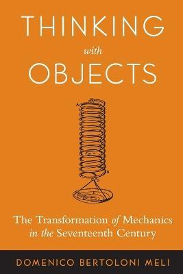 Thinking with Objects: The Transformation of Mechanics in the Seventeenth Century - Domenico Bertoloni Meli - cover