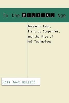 To the Digital Age: Research Labs, Start-up Companies, and the Rise of MOS Technology - Ross Knox Bassett - cover
