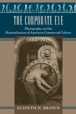 The Corporate Eye: Photography and the Rationalization of American Commercial Culture, 1884-1929 - Elspeth H. Brown - cover