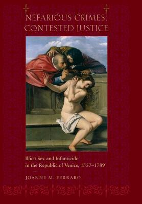 Nefarious Crimes, Contested Justice: Illicit Sex and Infanticide in the Republic of Venice, 1557-1789 - Joanne M. Ferraro - cover