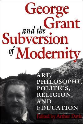 George Grant and the Subversion of Modernity: Art, Philosophy, Religion, Politics and Education - cover