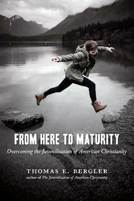 From Here to Maturity: Overcoming the Juvenilization of American Christianity - Thomas E. Bergler - cover