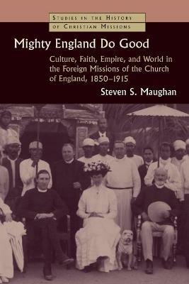 Mighty England Do Good: Culture, Faith, Empire, and World in the Foreign Missions of the Church of England, 1850-1915 - Steven S. Maughan - cover