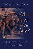 What Shall We Say?: Evil, Suffering, and the Crisis of Faith - Thomas G. Long - cover